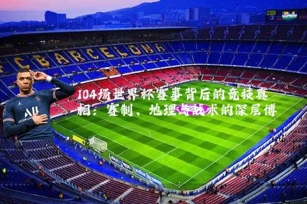 104场世界杯赛事背后的竞技真相：赛制、地理与战术的深层博弈